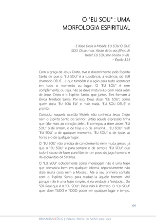 64
MENSAGENSDEDEUS | Palavras Rhema do Senhor para você
O "EU SOU" : UMA
MORFOLOGIA ESPIRITUAL
E disse Deus a Moisés: EU SOU O QUE
SOU. Disse mais: Assim dirás aos filhos de
Israel: EU SOU me enviou a vós.
– Êxodo 3:14
Com a graça de Jesus Cristo, tive o discernimento pelo Espírito
Santo de que o "EU SOU" é a substância, a essência, do SER
chamado DEUS... e que também é a ação para tudo acontecer
em todo o momento ou lugar. O "EU SOU" é sem
complemento; ou seja, não se deve mistura-Lo com nada além
de Jesus Cristo e o Espírito Santo, que juntos, Eles formam a
Única Trindadɛ Santa. Por isso, Deus disse: "EU SOU"; como
quem dizia "EU SOU EU” e mais nada, “EU SOU DEUS” e
pronto.
Contudo, naquela ocasião Moisés não conhecia Jesus Cristo
nem o Espírito Santo do Senhor. Então aquela expressão tinha
que falar mais ao coração dele... E começou a dizer assim: "EU
SOU" o de ontem, o de hoje e o de amanhã... "EU SOU" real!
"EU SOU" o de qualquer momento. "EU SOU" o de todas as
horas e o de qualquer lugar.
O "EU SOU" não precisa de complemento nem muda jamais, já
que o "EU SOU" é para sempre o de sempre "EU SOU" que
tudo é capaz de fazer para libertar um povo do jugo humano e
da escravidão de Satanás.
O "EU SOU" isoladamente como mensagem não é uma frase
que comunica bem em qualquer idioma; separadamente não
dizia muita coisa nem a Moisés... Até o seu primeiro contato
com o Espírito Santo para traduzi-la àquele homem. Até
porque não é uma frase simples, é na verdade a Verdade... Do
SER Real que é o "EU SOU"; Deus não é abstrato. O "EU SOU"
quer dizer TUDO e TODO poder em qualquer lugar e tempo,
 