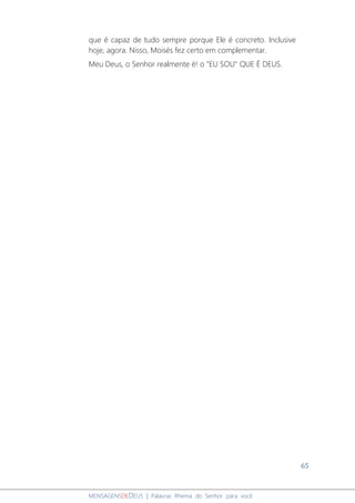 65
MENSAGENSDEDEUS | Palavras Rhema do Senhor para você
que é capaz de tudo sempre porque Ele é concreto. Inclusive
hoje, agora. Nisso, Moisés fez certo em complementar.
Meu Deus, o Senhor realmente é! o "EU SOU" QUE É DEUS.
 