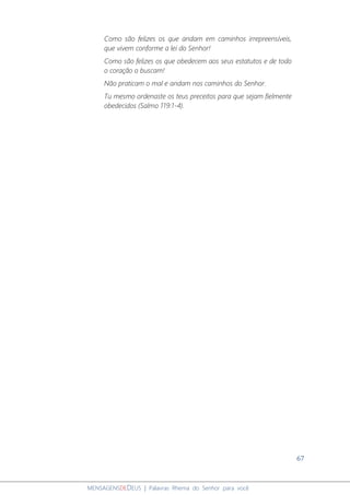 67
MENSAGENSDEDEUS | Palavras Rhema do Senhor para você
Como são felizes os que andam em caminhos irrepreensíveis,
que vivem conforme a lei do Senhor!
Como são felizes os que obedecem aos seus estatutos e de todo
o coração o buscam!
Não praticam o mal e andam nos caminhos do Senhor.
Tu mesmo ordenaste os teus preceitos para que sejam fielmente
obedecidos (Salmo 119:1-4).
 