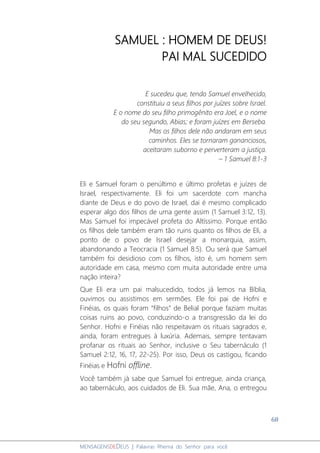 68
MENSAGENSDEDEUS | Palavras Rhema do Senhor para você
SAMUEL : HOMEM DE DEUS!
PAI MAL SUCEDIDO
E sucedeu que, tendo Samuel envelhecido,
constituiu a seus filhos por juízes sobre Israel.
E o nome do seu filho primogênito era Joel, e o nome
do seu segundo, Abias; e foram juízes em Berseba.
Mas os filhos dele não andaram em seus
caminhos. Eles se tornaram gananciosos,
aceitaram suborno e perverteram a justiça.
– 1 Samuel 8:1-3
Eli e Samuel foram o penúltimo e último profetas e juízes de
Israel, respectivamente. Eli foi um sacerdote com mancha
diante de Deus e do povo de Israel, dai é mesmo complicado
esperar algo dos filhos de uma gente assim (1 Samuel 3:12, 13).
Mas Samuel foi impecável profeta do Altíssimo. Porque então
os filhos dele também eram tão ruins quanto os filhos de Eli, a
ponto de o povo de Israel desejar a monarquia, assim,
abandonando a Teocracia (1 Samuel 8:5). Ou será que Samuel
também foi desidioso com os filhos, isto é, um homem sem
autoridade em casa, mesmo com muita autoridade entre uma
nação inteira?
Que Eli era um pai malsucedido, todos já lemos na Bíblia,
ouvimos ou assistimos em sermões. Ele foi pai de Hofni e
Finéias, os quais foram “filhos” de Belial porque faziam muitas
coisas ruins ao povo, conduzindo-o a transgressão da lei do
Senhor. Hofni e Finéias não respeitavam os rituais sagrados e,
ainda, foram entregues à luxúria. Ademais, sempre tentavam
profanar os rituais ao Senhor, inclusive o Seu tabernáculo (1
Samuel 2:12, 16, 17, 22-25). Por isso, Deus os castigou, ficando
Finéias e Hofni offline.
Você também já sabe que Samuel foi entregue, ainda criança,
ao tabernáculo, aos cuidados de Eli. Sua mãe, Ana, o entregou
 