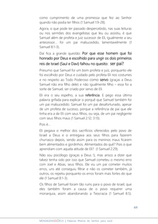 69
MENSAGENSDEDEUS | Palavras Rhema do Senhor para você
como cumprimento de uma promessa que fez ao Senhor
quando não podia ter filhos (1 Samuel 1:9-28).
Agora, o que pode ter passado despercebido, nas suas leituras
ou nos sermões dos evangelistas que leu ou assistiu, é que
Samuel além de profeta e juiz sucessor de Eli, igualmente a seu
antecessor... foi um pai malsucedido, lamentavelmente (1
Samuel 8:1-3).
Daí fica a grande questão: Por que esse homem que foi
honrado por Deus e escolhido para ungir os dois primeiros
reis de Israel (Saul e Davi) falhou no quesito: ser pai?
Presumo que Samuel foi um bom profeta e juiz, porquanto ele
foi escolhido por Deus e cuidado pelo profeta Eli nos costumes
e no respeito ao Todo Poderoso como servo (graças a Deus
Samuel não era filho dele) e não igualmente filho – essa foi a
sorte de Samuel, ser criado por servo de Eli.
Eli era o seu espelho, a sua referência. E pego essa última
palavra grifada para explicar o porquê que Samuel também foi
um pai malsucedido: Samuel foi um pai desafortunado, apesar
de um profeta de sucesso, porque a referência de pai que ele
tinha era a de Eli com seus filhos, ou seja, de um pai negligente
com seus filhos maus (1 Samuel 2:12; 3:13).
Pois é...
Eli pegava o melhor dos sacrifícios oferecidos pelo povo de
Israel a Deus e o entregava aos seus filhos para fazerem
churrasco depois, sendo assim para os meninos maus ficarem
bem alimentados e gordinhos. Alimentados do quê? Pois o que
aprendiam com aquela atitude de Eli? (1 Samuel 2:29).
Não sou psicólogo (graças a Deus !), mas arisco a dizer que
talvez tenha sido por isso que Samuel cometeu o mesmo erro
com Joel e Abias, seus filhos. Ele viu um pai cometer muitos
erros, uns até conseguiu filtrar e não os cometer também, já
outros, os repetiu porquanto os erros foram mais fortes do que
ele (1 Samuel 8:1-3).
Os filhos de Samuel foram tão ruins para o povo de Israel, que
eles também foram a causa de o povo requerer uma
monarquia, assim abandonando a Teocracia (1 Samuel 8:5).
 
