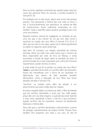 70
MENSAGENSDEDEUS | Palavras Rhema do Senhor para você
Deus se sentiu rejeitado novamente por aquela nação; tudo por
causa dos péssimos filhos do Samuel, o profeta excelente (1
Samuel 8:7, 8).
Por analogia com os dias atuais, alguns pais erram não porque
querem, mas porquanto a história das suas vidas os levou a
isso. E inconscientemente, por ignorância, no sentido de falta
de conhecimento, foram sutilmente conduzidos ao erro
também. Cabe a cada filho agora quebrar paradigma para criar
uma nova história.
Daquela maneira, Samuel foi negligente na condição de pai,
uma vez que o seu mentor foi um pai sem zelo moral e
espiritual na criação dos seus filhos (1 Samuel 3:13; 8:1-5). É
claro que isso não é uma regra, apesar de a história geralmente
se repetir em algumas vezes ainda hoje.
Veja bem, Eli começou sua relação sacerdotal de maneira
honrada, afinal, era nada mais nada menos que o homem de
Deus responsável por zelar da Arca da Aliança, e ainda
acumulava a função de julgar sobre as questões do povo. A
primeira função era a mais importante, pois a Arca do Concerto
representava o poder de Deus na terra.
E onde então foi que Eli se perdeu na criação dos seus filhos?
Talvez o sacerdote tenha feito um sacrifício além do necessário.
Estava tão maravilhado com a honra de ser sacerdote no
tabernáculo, que deixou de lado questões também
elementares, como a educação de seus filhos que foram
deixados de lado (1 Samuel 3:13).
“Sacrificar” na medida certa, além de atitude, é um
discernimento que todo cristão deve ter. Explico:
Encontro respaldo bíblico na história de Jefté, o filho de Gileade
que fez sacrifício desmedido e errou por isso. Jefté pagou
preço alto com seu ledo engano, o qual pensava estar fazendo
a coisa certa, agradando a Deus, e não foi o que aconteceu.
Aquele sacrifício não foi necessário, inclusive foi literalmente
fatal para a história dele.
Deus não quer o sacrifício demasiado e desnecessário, a ponto
de abnegar voluntariamente da própria família. Porque Deus
também tem propósito com toda a sua casa. Se não há
 