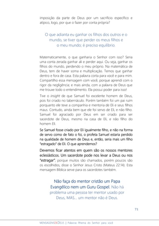71
MENSAGENSDEDEUS | Palavras Rhema do Senhor para você
imposição da parte de Deus por um sacrifício específico e
atípico, logo, por que o fazer por conta própria?
O que adianta eu ganhar os filhos dos outros e o
mundo, se tiver que perder os meus filhos e
o meu mundo; é preciso equilíbrio.
Matematicamente, o que ganharia o Senhor com isso? Seria
uma conta zerada ganhar ali e perder aqui. Ou seja, ganhar os
filhos do mundo, perdendo o meu próprio. Na matemática de
Deus, tem de haver soma e multiplicação. Temos que ganhar
dentro e fora de casa. Esta palavra corta para você e para mim.
Compartilho essa mensagem com você, porque aprendi com o
rigor da negligência; e mais ainda, com a palavra de Deus que
me trouxe todo o entendimento. Ela possui poder para isso!
Tive o insight de que Samuel foi excelente homem de Deus,
pois foi criado no tabernáculo. Porém também foi um pai ruim
porquanto ele teve a companhia e mentoria de Eli e seus filhos
maus. Contudo, ainda bem que ele foi servo de Eli, e não filho.
Samuel foi agraciado por Deus em ser criado para ser
sacerdote de Deus, mesmo na casa de Eli, e não filho do
homem Eli.
Se Samuel fosse criado por Eli igualmente filho, e não na forma
de servo como de fato o foi, o profeta Samuel estaria perdido
na qualidade de homem de Deus e, então, seria mais um filho
“estragado” de Eli. O que aprendemos?
Devemos ficar atentos em quem são os nossos mentores
eclesiásticos. Um sacerdote pode nos levar a Deus ou nos
“estragar”; porque muitos são chamados, porém poucos são
os escolhidos, disse o Senhor Jesus Cristo (Mateus 22:14). Esta
mensagem Bíblica serve para os sacerdotes também.
Não faça do mentor cristão um Papa
Evangélico nem um Guru Gospel. Não há
problema uma pessoa ter mentor usado por
Deus, MAS... um mentor não é Deus.
 