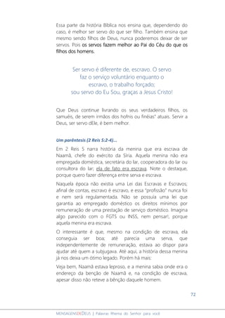 72
MENSAGENSDEDEUS | Palavras Rhema do Senhor para você
Essa parte da história Bíblica nos ensina que, dependendo do
caso, é melhor ser servo do que ser filho. Também ensina que
mesmo sendo filhos de Deus, nunca poderemos deixar de ser
servos. Pois os servos fazem melhor ao Pai do Céu do que os
filhos dos homens.
Ser servo é diferente de, escravo. O servo
faz o serviço voluntário enquanto o
escravo, o trabalho forçado;
sou servo do Eu Sou, graças a Jesus Cristo!
Que Deus continue livrando os seus verdadeiros filhos, os
samuéis, de serem irmãos dos hofnis ou finéias” atuais. Servir a
Deus, ser servo dEle, é bem melhor.
Um parêntesis (2 Reis 5:2-4)...
Em 2 Reis 5 narra história da menina que era escrava de
Naamã, chefe do exército da Síria. Aquela menina não era
empregada doméstica, secretária do lar, cooperadora do lar ou
consultora do lar; ela de fato era escrava. Note o destaque,
porque quero fazer diferença entre serva e escrava.
Naquela época não existia uma Lei das Escravas e Escravos;
afinal de contas, escravo é escravo, e essa “profissão” nunca foi
e nem será regulamentada. Não se possuía uma lei que
garantia ao empregado doméstico os direitos mínimos por
remuneração de uma prestação de serviço doméstico. Imagina
algo parecido com o FGTS ou INSS, nem pensar!, porque
aquela menina era escrava.
O interessante é que, mesmo na condição de escrava, ela
conseguia ser boa; até parecia uma serva, que
independentemente de remuneração, estava ao dispor para
ajudar até quem a subjugava. Até aqui, a história dessa menina
já nos deixa um ótimo legado. Porém há mais:
Veja bem, Naamã estava leproso, e a menina sabia onde era o
endereço da benção de Naamã e, na condição de escrava,
apesar disso não reteve a bênção daquele homem.
 