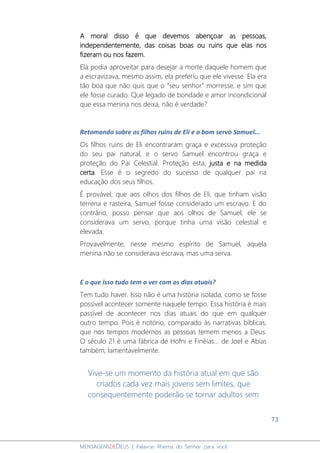 73
MENSAGENSDEDEUS | Palavras Rhema do Senhor para você
A moral disso é que devemos abençoar as pessoas,
independentemente, das coisas boas ou ruins que elas nos
fizeram ou nos fazem.
Ela podia aproveitar para desejar a morte daquele homem que
a escravizava, mesmo assim, ela preferiu que ele vivesse. Ela era
tão boa que não quis que o “seu senhor” morresse, e sim que
ele fosse curado. Que legado de bondade e amor incondicional
que essa menina nos deixa, não é verdade?
Retomando sobre os filhos ruins de Eli e o bom servo Samuel...
Os filhos ruins de Eli encontraram graça e excessiva proteção
do seu pai natural, e o servo Samuel encontrou graça e
proteção do Pai Celestial. Proteção esta, justa e na medida
certa. Esse é o segredo do sucesso de qualquer pai na
educação dos seus filhos.
É provável, que aos olhos dos filhos de Eli, que tinham visão
terrena e rasteira, Samuel fosse considerado um escravo. E do
contrário, posso pensar que aos olhos de Samuel, ele se
considerava um servo, porque tinha uma visão celestial e
elevada.
Provavelmente, nesse mesmo espírito de Samuel, aquela
menina não se considerava escrava, mas uma serva.
E o que isso tudo tem a ver com os dias atuais?
Tem tudo haver. Isso não é uma história isolada, como se fosse
possível acontecer somente naquele tempo. Essa história é mais
passível de acontecer nos dias atuais do que em qualquer
outro tempo. Pois é notório, comparado às narrativas bíblicas,
que nos tempos modernos as pessoas temem menos a Deus.
O século 21 é uma fábrica de Hofni e Finéias... de Joel e Abias
também; lamentavelmente.
Vive-se um momento da história atual em que são
criados cada vez mais jovens sem limites, que
consequentemente poderão se tornar adultos sem
 