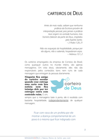 2
MENSAGENSDEDEUS | Palavras Rhema do Senhor para você
CARTEIROS DE DEUS
Antes de mais nada, saibam que nenhuma
profecia da Escritura provém de
interpretação pessoal, pois jamais a profecia
teve origem na vontade humana, mas
homens falaram da parte de Deus, impelidos
pelo Espírito Santo.
– 2 Pedro 1:20, 21
Não vos esqueçais da hospitalidade, porque por
ela alguns, não o sabendo, hospedaram anjos.
– Hebreus 13:1, 2
Os carteiros empregados da empresa de Correios do Brasil,
como quaisquer outros no mundo inteiro, são apenas
mensageiros. Em vista disso, obviamente, eles não são
responsáveis pelos conteúdos bons nem ruins de cada
mensagem que entregam às pessoas diariamente.
Ninguém fica amigo
do carteiro secular
quando esse entrega
uma carta com boa
notícia nem fica
inimigo dele por ter
entregue outra com
conteúdo ruim. E sim,
sempre que o mensageiro bate à porta, ele é recebido com
bastante hospitalidade, independentemente de qualquer
mensagem.
Ficar com raiva de um profeta por ele
mostrar a doença comportamental de um
povo é o mesmo que ficar indignado com
 
