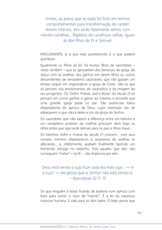 74
MENSAGENSDEDEUS | Palavras Rhema do Senhor para você
limites, ao passo que se nada for feito em termos
comportamentais para transformação de caráter
desses infantes, eles serão fatalmente velhos com
mentes canalhas... Repletos de canalhices velhas. Iguais
às dos filhos de Eli e Samuel.
INFELIZMENTE, é o que está acontecendo e o que poderá
acontecer.
Igualmente os filhos de Eli, há muitos filhos de sacerdotes –
netos também – que se aproveitam das benesses da igreja, do
status com as ovelhas, dos ganhos em serem filhos ou outros
descendentes de verdadeiros sacerdotes, que não gastam um
tempo sequer em engrandecer a igreja de Cristo. São os que
só pensam nos emolumentos do sacerdócio e da imagem do
seu progenitor. Os “Hofni, Finéias, Joel e Abias” do século 21 só
pensam em como ganhar e gastar ao máximo o proveito que
uma grande igreja pode os dar. São potenciais lobos
dilapidadores do aprisco de Deus, cujos interesses são de
esbanjarem o que não é deles e sim da igreja do Senhor.
Os sacerdotes que não sabem a diferença entre um lobinho e
um verdadeiro protetor de ovelhas precisam abrir logo os
olhos antes que seja tarde demais para os pais e filhos maus.
Os lobinhos Hofni e Finéias do século 21 crescem... com seus
vorazes instintos dilapidadores e assassinos de ovelhas se
aflorando... e, infelizmente, acabam finalmente fazendo um
tremendo estrago no rebanho. Pois aqueles que eles não
conseguem “matar” – na fé –, são dispersos por eles.
Deus está vendo o sujo ficar cada dia mais sujo... — e
o sujo? — ele pensa que o Senhor não está vendo-o.
– Apocalipse 22:11, 12
Só que ninguém é bobo ficando de bobeira num aprisco com
lobo para correr o risco de “morrer”. É a lei da natureza;
inclusive humana. E vale para os dois lados. O lobo pensa que
 