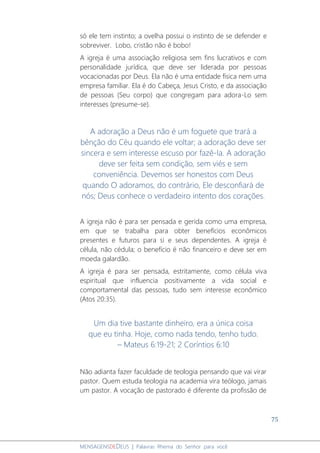 75
MENSAGENSDEDEUS | Palavras Rhema do Senhor para você
só ele tem instinto; a ovelha possui o instinto de se defender e
sobreviver. Lobo, cristão não é bobo!
A igreja é uma associação religiosa sem fins lucrativos e com
personalidade jurídica, que deve ser liderada por pessoas
vocacionadas por Deus. Ela não é uma entidade física nem uma
empresa familiar. Ela é do Cabeça, Jesus Cristo, e da associação
de pessoas (Seu corpo) que congregam para adora-Lo sem
interesses (presume-se).
A adoração a Deus não é um foguete que trará a
bênção do Céu quando ele voltar; a adoração deve ser
sincera e sem interesse escuso por fazê-la. A adoração
deve ser feita sem condição, sem viés e sem
conveniência. Devemos ser honestos com Deus
quando O adoramos, do contrário, Ele desconfiará de
nós; Deus conhece o verdadeiro intento dos corações.
A igreja não é para ser pensada e gerida como uma empresa,
em que se trabalha para obter benefícios econômicos
presentes e futuros para si e seus dependentes. A igreja é
célula, não cédula; o benefício é não financeiro e deve ser em
moeda galardão.
A igreja é para ser pensada, estritamente, como célula viva
espiritual que influencia positivamente a vida social e
comportamental das pessoas, tudo sem interesse econômico
(Atos 20:35).
Um dia tive bastante dinheiro, era a única coisa
que eu tinha. Hoje, como nada tendo, tenho tudo.
– Mateus 6:19-21; 2 Coríntios 6:10
Não adianta fazer faculdade de teologia pensando que vai virar
pastor. Quem estuda teologia na academia vira teólogo, jamais
um pastor. A vocação de pastorado é diferente da profissão de
 