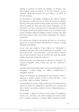 76
MENSAGENSDEDEUS | Palavras Rhema do Senhor para você
teólogo. É possível um pastor ser teólogo, no entanto, nem
todo teólogo pode ser pastor. Se for por dinheiro ou por
interesse, igualmente possuía Eli, seus filhos e os filhos de
Samuel, esqueça.
Os seminários e faculdades evangélicas dos últimos tempos
têm fabricado cristãos mornos, ao invés de homens e mulheres
de Deus cheios do conhecimento e poder do Senhor. Há gente
cheia do poder de Deus que entra numa faculdade ou num
seminário e sai fraca e morna na fé. O camarada entra falando
em línguas estranhas do Espírito Santo e sai se achando muito
chique recitando palavras isoladas em latim e grego; sem falar
das “mais chiques ainda”, que recitam fragmentos em hebraico
e aramaico".
No mundo pós-moderno não gostar de Deus ou, no mínimo,
ignora-Lo, “é coisa de gente moderníssima e chique": a dupla
futilidade e inutilidade.
Se ser mais que moderno é isso. Prefiro ser “retrógrado” e
inteligente vivendo o dia a dia igualmente um atrasado – aos
olhos do mundo – servo de Deus, e não da mesma maneira
que um pós-moderno servo do mundo com suas neo igrejas
repleta de pessoas moderninhas demais.
Afinal de contas, sou retrógrado ou apenas um “produto” do
original evangelho? Acho melhor do que ser moderno e
falsificado.
Louvado seja Deus! porque todos os dias sou renovado por um
evangelho à moda antiga; ou melhor, simplesmente o
evangelho original.
Prefiro ser chamado de retrógrado do tipo Samuel e sentir a
presença, a unção, o poder, o calor e o amor de Deus... a ser
um cristão “Hofni ou Finéias” moderno.
Na atualidade há muitos cristãos preferindo ser moderninhos e
chiques ao invés de inteligentes e coerentes com a palavra de
Deus, mesmo que alguns julguem-na ser ultrapassada para o
tempo atual.
Na verdade, a palavra de Deus é bem atual. Os problemas
morais, civis, criminais e de ordem religiosa do nosso tempo
são os mesmos narrados na coleção Bíblica desde os tempos
 