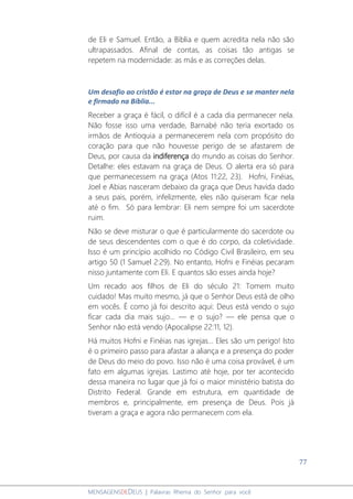 77
MENSAGENSDEDEUS | Palavras Rhema do Senhor para você
de Eli e Samuel. Então, a Bíblia e quem acredita nela não são
ultrapassados. Afinal de contas, as coisas tão antigas se
repetem na modernidade: as más e as correções delas.
Um desafio ao cristão é estar na graça de Deus e se manter nela
e firmado na Bíblia...
Receber a graça é fácil, o difícil é a cada dia permanecer nela.
Não fosse isso uma verdade, Barnabé não teria exortado os
irmãos de Antioquia a permanecerem nela com propósito do
coração para que não houvesse perigo de se afastarem de
Deus, por causa da indiferença do mundo as coisas do Senhor.
Detalhe: eles estavam na graça de Deus. O alerta era só para
que permanecessem na graça (Atos 11:22, 23). Hofni, Finéias,
Joel e Abias nasceram debaixo da graça que Deus havida dado
a seus pais, porém, infelizmente, eles não quiseram ficar nela
até o fim. Só para lembrar: Eli nem sempre foi um sacerdote
ruim.
Não se deve misturar o que é particularmente do sacerdote ou
de seus descendentes com o que é do corpo, da coletividade.
Isso é um princípio acolhido no Código Civil Brasileiro, em seu
artigo 50 (1 Samuel 2:29). No entanto, Hofni e Finéias pecaram
nisso juntamente com Eli. E quantos são esses ainda hoje?
Um recado aos filhos de Eli do século 21: Tomem muito
cuidado! Mas muito mesmo, já que o Senhor Deus está de olho
em vocês. É como já foi descrito aqui: Deus está vendo o sujo
ficar cada dia mais sujo... — e o sujo? — ele pensa que o
Senhor não está vendo (Apocalipse 22:11, 12).
Há muitos Hofni e Finéias nas igrejas... Eles são um perigo! Isto
é o primeiro passo para afastar a aliança e a presença do poder
de Deus do meio do povo. Isso não é uma coisa provável, é um
fato em algumas igrejas. Lastimo até hoje, por ter acontecido
dessa maneira no lugar que já foi o maior ministério batista do
Distrito Federal. Grande em estrutura, em quantidade de
membros e, principalmente, em presença de Deus. Pois já
tiveram a graça e agora não permanecem com ela.
 