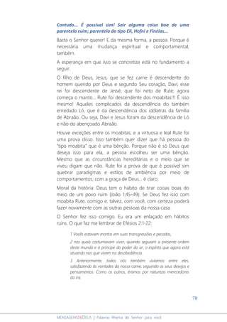78
MENSAGENSDEDEUS | Palavras Rhema do Senhor para você
Contudo... É possível sim! Sair alguma coisa boa de uma
parentela ruim; parentela do tipo Eli, Hofni e Finéias...
Basta o Senhor querer! E da mesma forma, a pessoa. Porque é
necessária uma mudança espiritual e comportamental,
também.
A esperança em que isso se concretize está no fundamento a
seguir:
O filho de Deus, Jesus, que se fez carne é descendente do
homem querido por Deus e segundo Seu coração, Davi; esse
rei foi descendente de Jessé, que foi neto de Rute; agora
começa o manto... Rute foi descendente dos moabitas!!! É isso
mesmo! Aqueles complicados da descendência do também
enredado Ló, que é da descendência dos idólatras da família
de Abraão. Ou seja, Davi e Jesus foram da descendência de Ló
e não do abençoado Abraão.
Houve exceções entre os moabitas; e a virtuosa e leal Rute foi
uma prova disso. Isso também quer dizer que há pessoa do
“tipo moabita” que é uma bênção. Porque não é só Deus que
deseja isso para ela, a pessoa escolheu ser uma bênção.
Mesmo que as circunstâncias hereditárias e o meio que se
viveu digam que não. Rute foi a prova de que é possível sim
quebrar paradigmas e estilos de ambiência por meio de
comportamentos; com a graça de Deus... é claro.
Moral da história: Deus tem o hábito de tirar coisas boas do
meio de um povo ruim (João 1:45-49). Se Deus fez isso com
moabita Rute, comigo e, talvez, com você, com certeza poderá
fazer novamente com as outras pessoas da nossa casa.
O Senhor fez isso comigo. Eu era um enlaçado em hábitos
ruins. O que faz me lembrar de Efésios 2:1-22:
1 Vocês estavam mortos em suas transgressões e pecados,
2 nos quais costumavam viver, quando seguiam a presente ordem
deste mundo e o príncipe do poder do ar, o espírito que agora está
atuando nos que vivem na desobediência.
3 Anteriormente, todos nós também vivíamos entre eles,
satisfazendo às vontades da nossa carne, seguindo os seus desejos e
pensamentos. Como os outros, éramos por natureza merecedores
da ira.
 