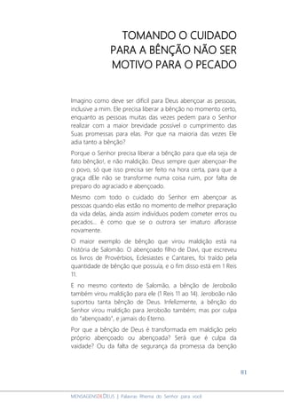 81
MENSAGENSDEDEUS | Palavras Rhema do Senhor para você
TOMANDO O CUIDADO
PARA A BÊNÇÃO NÃO SER
MOTIVO PARA O PECADO
Imagino como deve ser difícil para Deus abençoar as pessoas,
inclusive a mim. Ele precisa liberar a bênção no momento certo,
enquanto as pessoas muitas das vezes pedem para o Senhor
realizar com a maior brevidade possível o cumprimento das
Suas promessas para elas. Por que na maioria das vezes Ele
adia tanto a bênção?
Porque o Senhor precisa liberar a bênção para que ela seja de
fato bênção!, e não maldição. Deus sempre quer abençoar-lhe
o povo, só que isso precisa ser feito na hora certa, para que a
graça dEle não se transforme numa coisa ruim, por falta de
preparo do agraciado e abençoado.
Mesmo com todo o cuidado do Senhor em abençoar as
pessoas quando elas estão no momento de melhor preparação
da vida delas, ainda assim indivíduos podem cometer erros ou
pecados... é como que se o outrora ser imaturo aflorasse
novamente.
O maior exemplo de bênção que virou maldição está na
história de Salomão. O abençoado filho de Davi, que escreveu
os livros de Provérbios, Eclesiastes e Cantares, foi traído pela
quantidade de bênção que possuía, e o fim disso está em 1 Reis
11.
E no mesmo contexto de Salomão, a bênção de Jeroboão
também virou maldição para ele (1 Reis 11 ao 14). Jeroboão não
suportou tanta bênção de Deus. Infelizmente, a bênção do
Senhor virou maldição para Jeroboão também; mas por culpa
do “abençoado”, e jamais do Eterno.
Por que a bênção de Deus é transformada em maldição pelo
próprio abençoado ou abençoada? Será que é culpa da
vaidade? Ou da falta de segurança da promessa da benção
 