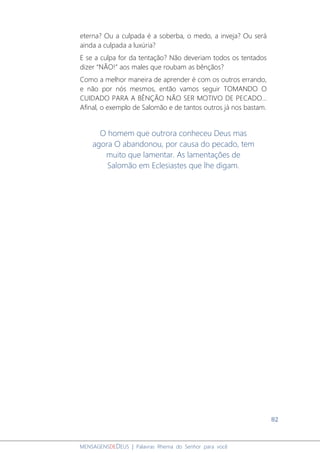 82
MENSAGENSDEDEUS | Palavras Rhema do Senhor para você
eterna? Ou a culpada é a soberba, o medo, a inveja? Ou será
ainda a culpada a luxúria?
E se a culpa for da tentação? Não deveriam todos os tentados
dizer “NÃO!” aos males que roubam as bênçãos?
Como a melhor maneira de aprender é com os outros errando,
e não por nós mesmos, então vamos seguir TOMANDO O
CUIDADO PARA A BÊNÇÃO NÃO SER MOTIVO DE PECADO...
Afinal, o exemplo de Salomão e de tantos outros já nos bastam.
O homem que outrora conheceu Deus mas
agora O abandonou, por causa do pecado, tem
muito que lamentar. As lamentações de
Salomão em Eclesiastes que lhe digam.
 