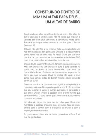 83
MENSAGENSDEDEUS | Palavras Rhema do Senhor para você
CONSTRUINDO DENTRO DE
MIM UM ALTAR PARA DEUS...
UM ALTAR DE BARRO
Construindo um altar para Deus dentro de mim... Um altar de
barro. Esse altar é simples. Nele, não há coisas que inspiram à
vaidade. Ele é um altar sem ouro, e com muito, muito barro.
Porque é assim que se faz um vaso e um altar para o Senhor
(Jeremias 18).
O barro não glorifica a ele mesmo. Pela sua simplicidade, ele
não tem nada para ser glorificado. O barro é a nossa matéria
prima, lembra-se de que Adão foi feito? Então, por que criar
um altar de ouro em mim, se sou essencialmente de barro?! O
ouro pode pesar sobre a minha vida e rebentar-me.
O ouro bruto, igualmente o barro, também não possui pureza.
Mas com pureza ou sem pureza o ouro é pura vaidade. O
barro não, o barro é pura humildade... que irmã da
humanidade do ser. Prefiro ser de barro mesmo, as pessoas de
barro são mais humanas. Afinal de contas, são iguais a seus
pares, não somos todos de barro? mesmo alguns pesando
serem de ouro?
Construir um altar de barro em mim significa a simplicidade e
cuja certeza de que Deus precisa purificar-me. E não a certeza
que sou “o cara”. O santo. O melhor que todos. O barro sabe o
que ele é: um ser simples e pecador igual a todo mundo que
carece de Deus. O ouro pensa que sabe o que é: tudo; mesmo
com suas impurezas.
Um altar de barro em mim me faz olhar para Deus com
humildade e súplicas. Enquanto que, se o altar fosse de ouro,
olharia para o Senhor com a arrogância de muitos e com a
imposição de outros tantos.
Eu quero mesmo é um altar de barro! para cultuar a Deus. E sei
que Ele gosta disso.
 