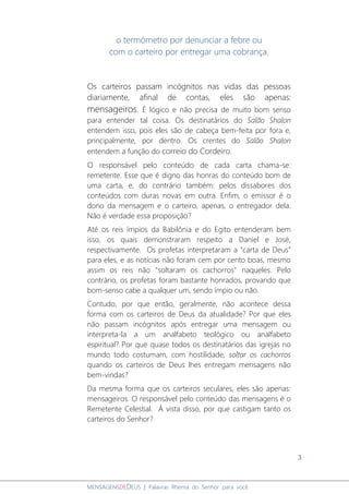 3
MENSAGENSDEDEUS | Palavras Rhema do Senhor para você
o termômetro por denunciar a febre ou
com o carteiro por entregar uma cobrança.
Os carteiros passam incógnitos nas vidas das pessoas
diariamente, afinal de contas, eles são apenas:
mensageiros. É lógico e não precisa de muito bom senso
para entender tal coisa. Os destinatários do Salão Shalon
entendem isso, pois eles são de cabeça bem-feita por fora e,
principalmente, por dentro. Os crentes do Salão Shalon
entendem a função do correio do Cordeiro.
O responsável pelo conteúdo de cada carta chama-se:
remetente. Esse que é digno das honras do conteúdo bom de
uma carta, e, do contrário também: pelos dissabores dos
conteúdos com duras novas em outra. Enfim, o emissor é o
dono da mensagem e o carteiro, apenas, o entregador dela.
Não é verdade essa proposição?
Até os reis ímpios da Babilônia e do Egito entenderam bem
isso, os quais demonstraram respeito a Daniel e José,
respectivamente. Os profetas interpretaram a “carta de Deus”
para eles, e as notícias não foram cem por cento boas, mesmo
assim os reis não "soltaram os cachorros" naqueles. Pelo
contrário, os profetas foram bastante honrados, provando que
bom-senso cabe a qualquer um, sendo ímpio ou não.
Contudo, por que então, geralmente, não acontece dessa
forma com os carteiros de Deus da atualidade? Por que eles
não passam incógnitos após entregar uma mensagem ou
interpreta-la a um analfabeto teológico ou analfabeto
espiritual? Por que quase todos os destinatários das igrejas no
mundo todo costumam, com hostilidade, soltar os cachorros
quando os carteiros de Deus lhes entregam mensagens não
bem-vindas?
Da mesma forma que os carteiros seculares, eles são apenas:
mensageiros. O responsável pelo conteúdo das mensagens é o
Remetente Celestial. À vista disso, por que castigam tanto os
carteiros do Senhor?
 