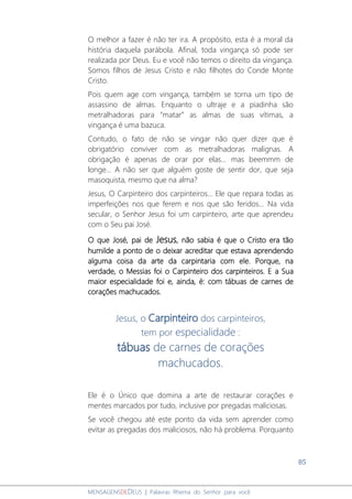85
MENSAGENSDEDEUS | Palavras Rhema do Senhor para você
O melhor a fazer é não ter ira. A propósito, esta é a moral da
história daquela parábola. Afinal, toda vingança só pode ser
realizada por Deus. Eu e você não temos o direito da vingança.
Somos filhos de Jesus Cristo e não filhotes do Conde Monte
Cristo.
Pois quem age com vingança, também se torna um tipo de
assassino de almas. Enquanto o ultraje e a piadinha são
metralhadoras para “matar” as almas de suas vítimas, a
vingança é uma bazuca.
Contudo, o fato de não se vingar não quer dizer que é
obrigatório conviver com as metralhadoras malignas. A
obrigação é apenas de orar por elas... mas beemmm de
longe... A não ser que alguém goste de sentir dor, que seja
masoquista, mesmo que na alma?
Jesus, O Carpinteiro dos carpinteiros... Ele que repara todas as
imperfeições nos que ferem e nos que são feridos... Na vida
secular, o Senhor Jesus foi um carpinteiro, arte que aprendeu
com o Seu pai José.
O que José, pai de Jesus, não sabia é que o Cristo era tão
humilde a ponto de o deixar acreditar que estava aprendendo
alguma coisa da arte da carpintaria com ele. Porque, na
verdade, o Messias foi o Carpinteiro dos carpinteiros. E a Sua
maior especialidade foi e, ainda, é: com tábuas de carnes de
corações machucados.
Jesus, o Carpinteiro dos carpinteiros,
tem por especialidade :
tábuas de carnes de corações
machucados.
Ele é o Único que domina a arte de restaurar corações e
mentes marcados por tudo, inclusive por pregadas maliciosas.
Se você chegou até este ponto da vida sem aprender como
evitar as pregadas dos maliciosos, não há problema. Porquanto
 