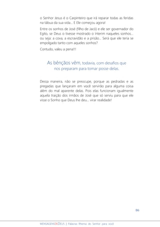 86
MENSAGENSDEDEUS | Palavras Rhema do Senhor para você
o Senhor Jesus é o Carpinteiro que irá reparar todas as feridas
na tábua da sua vida... E Ele começou agora!
Entre os sonhos de José (filho de Jacó) e ele ser governador do
Egito, se Deus o tivesse mostrado o ínterim naqueles sonhos...
ou seja: a cova, a escravidão e a prisão... Será que ele teria se
empolgado tanto com aqueles sonhos?
Contudo, valeu a pena!!!
As bênçãos vêm, todavia, com desafios que
nos preparam para tomar posse delas.
Dessa maneira, não se preocupe, porque as pedradas e as
pregadas que lançaram em você servirão para alguma coisa
além do mal aparente delas. Pois elas funcionam igualmente
aquela traição dos irmãos de José que só serviu para que ele
visse o Sonho que Deus lhe deu... virar realidade!
 