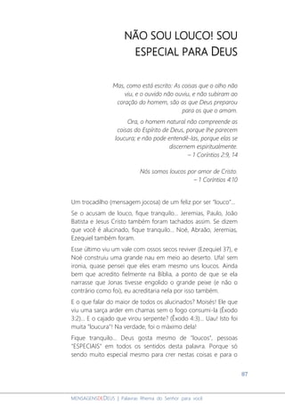 87
MENSAGENSDEDEUS | Palavras Rhema do Senhor para você
NÃO SOU LOUCO! SOU
ESPECIAL PARA DEUS
Mas, como está escrito: As coisas que o olho não
viu, e o ouvido não ouviu, e não subiram ao
coração do homem, são as que Deus preparou
para os que o amam.
Ora, o homem natural não compreende as
coisas do Espírito de Deus, porque lhe parecem
loucura; e não pode entendê-las, porque elas se
discernem espiritualmente.
– 1 Coríntios 2:9, 14
Nós somos loucos por amor de Cristo.
– 1 Coríntios 4:10
Um trocadilho (mensagem jocosa) de um feliz por ser “louco”...
Se o acusam de louco, fique tranquilo... Jeremias, Paulo, João
Batista e Jesus Cristo também foram tachados assim. Se dizem
que você é alucinado, fique tranquilo... Noé, Abraão, Jeremias,
Ezequiel também foram.
Esse último viu um vale com ossos secos reviver (Ezequiel 37), e
Noé construiu uma grande nau em meio ao deserto. Ufa! sem
ironia, quase pensei que eles eram mesmo uns loucos. Ainda
bem que acredito fielmente na Bíblia, a ponto de que se ela
narrasse que Jonas tivesse engolido o grande peixe (e não o
contrário como foi), eu acreditaria nela por isso também.
E o que falar do maior de todos os alucinados? Moisés! Ele que
viu uma sarça arder em chamas sem o fogo consumi-la (Êxodo
3:2)... E o cajado que virou serpente? (Êxodo 4:3)... Uau! Isto foi
muita "loucura"! Na verdade, foi o máximo dela!
Fique tranquilo... Deus gosta mesmo de "loucos", pessoas
"ESPECIAIS" em todos os sentidos desta palavra. Porque só
sendo muito especial mesmo para crer nestas coisas e para o
 