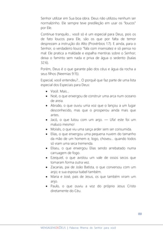 88
MENSAGENSDEDEUS | Palavras Rhema do Senhor para você
Senhor utilizar em Sua boa obra. Deus não utilizou nenhum ser
normalzinho. Ele sempre teve predileção em usar os “loucos”
por Ele.
Continue tranquilo... você só é um especial para Deus, pois os
de fato loucos para Ele, são os que por falta de temor
desprezam a instrução do Alto (Provérbios 1:7). E ainda, para o
Senhor, o verdadeiro louco “fala com insensatez e só pensa no
mal: Ele pratica a maldade e espalha mentiras sobre o Senhor;
deixa o faminto sem nada e priva de água o sedento (Isaías
32:6).
Porém, Deus é o que garante pão dos céus e água da rocha a
seus filhos (Neemias 9:15).
Especial, você entendeu?... O porquê que faz parte de uma lista
especial dos Especiais para Deus:
• Você. Mais...
• Noé, o que enxergou de construir uma arca num oceano
de areia.
• Abraão, o que ouviu uma voz que o lançou a um lugar
desconhecido, mas que o prosperou ainda mais que
antes.
• Jacó, o que lutou com um anjo. ― Ufa! este foi um
maluco mesmo!
• Moisés, o que viu uma sarça arder sem ser consumida.
• Elias, o que enxergou uma pequena nuvem do tamanho
da mão de um homem e, logo, choveu... quando todos
só viam uma seca tremenda.
• Eliseu, o que enxergou Elias sendo arrebatado numa
carruagem de fogo.
• Ezequiel, o que avistou um vale de ossos secos que
tomaram forma outra vez.
• Zacarias, pai de João Batista, o que conversou com um
anjo; e sua esposa Isabel também.
• Maria e José, pais de Jesus, os que também viram um
anjo.
• Paulo, o que ouviu a voz do próprio Jesus Cristo
diretamente do Céu.
 