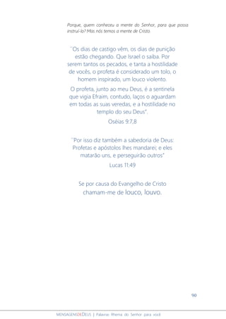 90
MENSAGENSDEDEUS | Palavras Rhema do Senhor para você
Porque, quem conheceu a mente do Senhor, para que possa
instruí-lo? Mas nós temos a mente de Cristo.
´´Os dias de castigo vêm, os dias de punição
estão chegando. Que Israel o saiba. Por
serem tantos os pecados, e tanta a hostilidade
de vocês, o profeta é considerado um tolo, o
homem inspirado, um louco violento.
O profeta, junto ao meu Deus, é a sentinela
que vigia Efraim, contudo, laços o aguardam
em todas as suas veredas, e a hostilidade no
templo do seu Deus”.
Oséias 9:7,8
´´Por isso diz também a sabedoria de Deus:
Profetas e apóstolos lhes mandarei; e eles
matarão uns, e perseguirão outros”
Lucas 11:49
Se por causa do Evangelho de Cristo
chamam-me de louco, louvo.
 