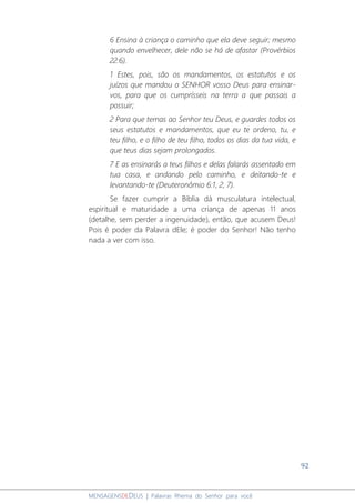 92
MENSAGENSDEDEUS | Palavras Rhema do Senhor para você
6 Ensina à criança o caminho que ela deve seguir; mesmo
quando envelhecer, dele não se há de afastar (Provérbios
22:6).
1 Estes, pois, são os mandamentos, os estatutos e os
juízos que mandou o SENHOR vosso Deus para ensinar-
vos, para que os cumprísseis na terra a que passais a
possuir;
2 Para que temas ao Senhor teu Deus, e guardes todos os
seus estatutos e mandamentos, que eu te ordeno, tu, e
teu filho, e o filho de teu filho, todos os dias da tua vida, e
que teus dias sejam prolongados.
7 E as ensinarás a teus filhos e delas falarás assentado em
tua casa, e andando pelo caminho, e deitando-te e
levantando-te (Deuteronômio 6:1, 2, 7).
Se fazer cumprir a Bíblia dá musculatura intelectual,
espiritual e maturidade a uma criança de apenas 11 anos
(detalhe, sem perder a ingenuidade), então, que acusem Deus!
Pois é poder da Palavra dEle; é poder do Senhor! Não tenho
nada a ver com isso.
 