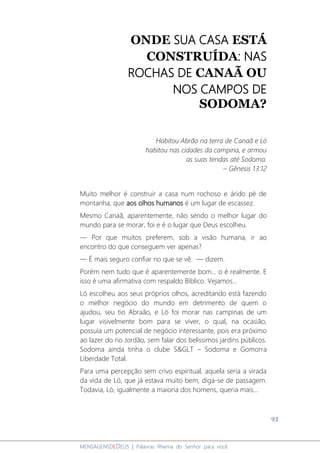 93
MENSAGENSDEDEUS | Palavras Rhema do Senhor para você
ONDE SUA CASA ESTÁ
CONSTRUÍDA: NAS
ROCHAS DE CANAÃ OU
NOS CAMPOS DE
SODOMA?
Habitou Abrão na terra de Canaã e Ló
habitou nas cidades da campina, e armou
as suas tendas até Sodoma.
– Gênesis 13:12
Muito melhor é construir a casa num rochoso e árido pé de
montanha, que aos olhos humanos é um lugar de escassez.
Mesmo Canaã, aparentemente, não sendo o melhor lugar do
mundo para se morar, foi e é o lugar que Deus escolheu.
― Por que muitos preferem, sob a visão humana, ir ao
encontro do que conseguem ver apenas?
― É mais seguro confiar no que se vê. ― dizem.
Porém nem tudo que é aparentemente bom... o é realmente. E
isso é uma afirmativa com respaldo Bíblico. Vejamos...
Ló escolheu aos seus próprios olhos, acreditando está fazendo
o melhor negócio do mundo em detrimento de quem o
ajudou, seu tio Abraão, e Ló foi morar nas campinas de um
lugar visivelmente bom para se viver, o qual, na ocasião,
possuía um potencial de negócio interessante, pois era próximo
ao lazer do rio Jordão, sem falar dos belíssimos jardins públicos.
Sodoma ainda tinha o clube S&GLT – Sodoma e Gomorra
Liberdade Total.
Para uma percepção sem crivo espiritual, aquela seria a virada
da vida de Ló, que já estava muito bem, diga-se de passagem.
Todavia, Ló, igualmente a maioria dos homens, queria mais...
 