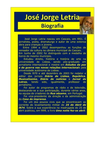 José Jorge Letria
                        Biografia
Bia



            José Jorge Letria nasceu em Cascais, em l951. É
      jornalista, poeta, dramaturgo e autor de uma extensa
      obra para crianças e jovens.
          Entre 1994 e 2002 desempenhou as funções de
      vereador da cultura na câmara municipal de Cascais.
      Em Junho de 2002 foi distinguido com a medalha de
      honra do mesmo município.
           Estudou direito, história e história de arte na
      universidade de Lisboa, sendo pós-graduado em
      jornalismo internacional e mestre em Estudos da paz
      e da guerra nas novas relações internacionais pela
      universidade autónoma de Lisboa.
           Desde l970 e até dezembro de 2003 foi redator e
      editor dos jornais Diário de Lisboa, República,
      Musicalíssimo, Diário de notícias e Jornal de
      Letras,     tendo   sido,    igualmente, professor   de
      jornalismo.
           Foi autor de programas de rádio e de televisão,
      destacando-se a sua participação, durante vários anos,
      na equipa de criadores da Rua sésamo, em Portugal.
           Foi vice-presidente da direção e da administração
      da Casa da imprensa.
           Foi um dos poucos civis que se encontravam ao
      corrente do levantamento militar de 25 de Abril de
      l974. Sobre a sua experiência na madrugada do 25 de
      abril publicou, em l999, o livro Uma noite fez-se abril.
 