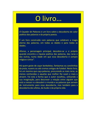 O livro…
O Caçador de Palavras é um livro sobre a descoberta do valor
poético das palavras e da própria poesia.

É um livro construído com palavras que celebram a magia
eterna das palavras, em todas as idades e para todas as
idades.

Afonso, a personagem principal, descobre-se a si próprio
quando encontra a riqueza poética das palavras, das raras e
das outras, numa idade em que essa descoberta é sempre
mágica e única".

Há quem goste de caçar borboletas, fantasmas ou conchinhas
da praia, nuvens ou até cromos antigos de futebol. Neste livro,
há um menino que caça palavras, procurando as mais raras, as
menos conhecidas e aquelas que melhor lhe soam e mais o
atraem. Foi esta a forma que o autor escolheu, utilizando a
sua imaginação, para descrever a relação entre alguém que
está a crescer e a descobrir o mundo e as palavras que servem
de instrumento para essa descoberta, mas também para a
descoberta dos afetos, da ilusão e da própria vida.
 