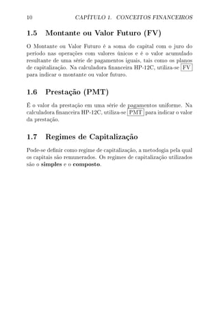 10 CAPÍTULO 1. CONCEITOS FINANCEIROS
1.5 Montante ou Valor Futuro (FV)
O Montante ou Valor Futuro é a soma do capital com o juro do
período nas operações com valores únicos e é o valor acumulado
resultante de uma série de pagamentos iguais, tais como os planos
de capitalização. Na calculadora nanceira HP-12C, utiliza-se FV
para indicar o montante ou valor futuro.
1.6 Prestação (PMT)
É o valor da prestação em uma série de pagamentos uniforme. Na
calculadora nanceira HP-12C, utiliza-se PMT para indicar o valor
da prestação.
1.7 Regimes de Capitalização
Pode-se denir como regime de capitalização, a metodogia pela qual
os capitais são remunerados. Os regimes de capitalização utilizados
são o simples e o composto.
 