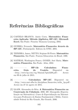 Referências Bibliográcas
[1] CASTELO BRANCO, Anísio Costa. Matemática Finan-
ceira Aplicada: Método Algébrico, HP-12C, Microsoft
Excel. São Paulo: Pioneira Thomson Learning, 2002.
[2] GUERRA, Fernando. Matemática Financeira Através da
HP-12C. Florianópolis: Editora da UFSC, 2001.
[3] TEIXEIRA, James, NETTO, Scipione Di Pierro. Matemática
Financeira. São Paulo: Pearson Eduacation do Brasil, 1998.
[4] MATHIAS, Washington Franco, GOMES, José Maria. Mate-
mática Financeira. São Paulo: Atlas, 2002.
[5] - HP-12c Calculadora Finan-
ceira. Guia do Usuário. Disponível em
http://www.hp.com/ctg/Manual/bpia5238.pdf Acesso
em 09 de julho de 2015.
[6] - Calculadora HP-12C. Disponível em
http://www.mat.ufba.br/disciplinas/nanceira/utiliz_hp.pdf
Acesso em 27 de agosto de 2015.
[7] SAADI, Alessandro da Silva. A Matemática Financeira na
Construção da Cidadania. 2006. 20f. Monograa (Especia-
lização em Matemática)- Curso de Especialização em Matemá-
tica para Professores do Ensino Fundamental e Médio, Univer-
sidade Federal do Rio Grande, Rio Grande, 2006.
102
 