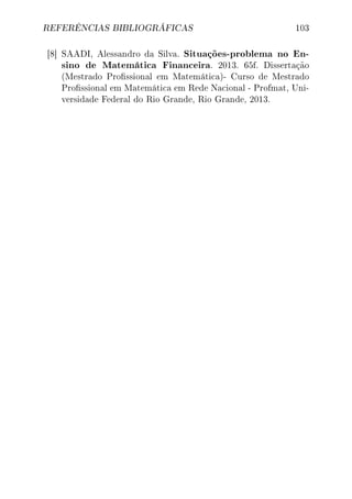 REFERÊNCIAS BIBLIOGRÁFICAS 103
[8] SAADI, Alessandro da Silva. Situações-problema no En-
sino de Matemática Financeira. 2013. 65f. Dissertação
(Mestrado Prossional em Matemática)- Curso de Mestrado
Prossional em Matemática em Rede Nacional - Profmat, Uni-
versidade Federal do Rio Grande, Rio Grande, 2013.
 