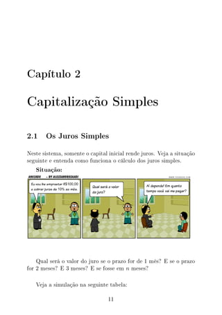 Capítulo 2
Capitalização Simples
2.1 Os Juros Simples
Neste sistema, somente o capital inicial rende juros. Veja a situação
seguinte e entenda como funciona o cálculo dos juros simples.
Situação:
Qual será o valor do juro se o prazo for de 1 mês? E se o prazo
for 2 meses? E 3 meses? E se fosse em n meses?
Veja a simulação na seguinte tabela:
11
 