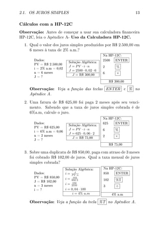 2.1. OS JUROS SIMPLES 13
Cálculos com a HP-12C
Observação: Antes de começar a usar sua calculadora nanceira
HP-12C, leia o Apêndice A- Uso da Calculadora HP-12C.
1. Qual o valor dos juros simples produzidos por R$ 2.500,00 em
6 meses à taxa de 2% a.m.?
Dados:
PV = R$ 2.500,00
i = 2% a.m = 0,02
n = 6 meses
J = ?
Solução Algébrica:
J = PV · i · n
J = 2500 · 0, 02 · 6
J = R$ 300,00
Na HP-12C:
2500 ENTER
2 %
6 ×
R$ 300,00
Observação: Veja a função das teclas ENTER e % no
Apêndice A.
2. Uma fatura de R$ 625,00 foi paga 2 meses após seu venci-
mento. Sabendo que a taxa de juros simples cobrada é de
6%a.m, calcule o juro.
Dados:
PV = R$ 625,00
i = 6% a.m = 0,06
n = 2 meses
J = ?
Solução Algébrica:
J = PV · i · n
J = 625 · 0, 06 · 2
J = R$ 75,00
Na HP-12C:
625 ENTER
6 %
2 ×
R$ 75,00
3. Sobre uma duplicata de R$ 850,00, paga com atraso de 3 meses
foi cobrado R$ 102,00 de juros. Qual a taxa mensal de juros
simples cobrada?
Dados:
PV = R$ 850,00
J = R$ 102,00
n = 3 meses
i = ?
Solução Algébrica:
i = J
P V ·n
i = 102
850·3
i = 102
2550
i = 0, 04 · 100
i = 4% a.m
Na HP-12C:
850 ENTER
102 %T
3 ÷
4% a.m
Observação: Veja a função da tecla %T no Apêndice A.
 
