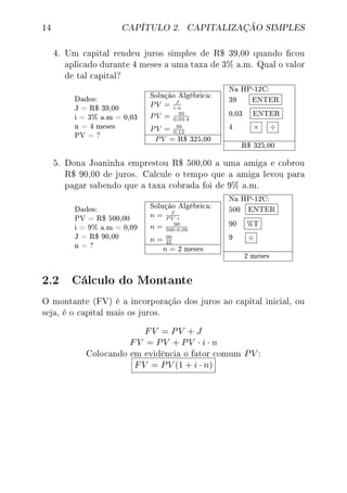 14 CAPÍTULO 2. CAPITALIZAÇÃO SIMPLES
4. Um capital rendeu juros simples de R$ 39,00 quando cou
aplicado durante 4 meses a uma taxa de 3% a.m. Qual o valor
de tal capital?
Dados:
J = R$ 39,00
i = 3% a.m = 0,03
n = 4 meses
PV = ?
Solução Algébrica:
PV = J
i·n
PV = 39
0,03·4
PV = 39
0,12
PV = R$ 325,00
Na HP-12C:
39 ENTER
0,03 ENTER
4 × ÷
R$ 325,00
5. Dona Joaninha emprestou R$ 500,00 a uma amiga e cobrou
R$ 90,00 de juros. Calcule o tempo que a amiga levou para
pagar sabendo que a taxa cobrada foi de 9% a.m.
Dados:
PV = R$ 500,00
i = 9% a.m = 0,09
J = R$ 90,00
n = ?
Solução Algébrica:
n = J
P V ·i
n = 90
500·0,09
n = 90
45
n = 2 meses
Na HP-12C:
500 ENTER
90 %T
9 ÷
2 meses
2.2 Cálculo do Montante
O montante (FV) é a incorporação dos juros ao capital inicial, ou
seja, é o capital mais os juros.
FV = PV + J
FV = PV + PV · i · n
Colocando em evidência o fator comum PV :
FV = PV (1 + i · n)
 