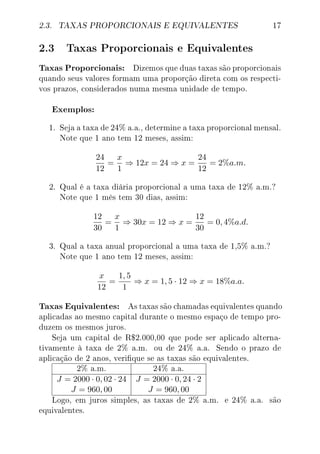 2.3. TAXAS PROPORCIONAIS E EQUIVALENTES 17
2.3 Taxas Proporcionais e Equivalentes
Taxas Proporcionais: Dizemos que duas taxas são proporcionais
quando seus valores formam uma proporção direta com os respecti-
vos prazos, considerados numa mesma unidade de tempo.
Exemplos:
1. Seja a taxa de 24% a.a., determine a taxa proporcional mensal.
Note que 1 ano tem 12 meses, assim:
24
12
=
x
1
⇒ 12x = 24 ⇒ x =
24
12
= 2%a.m.
2. Qual é a taxa diária proporcional a uma taxa de 12% a.m.?
Note que 1 mês tem 30 dias, assim:
12
30
=
x
1
⇒ 30x = 12 ⇒ x =
12
30
= 0, 4%a.d.
3. Qual a taxa anual proporcional a uma taxa de 1,5% a.m.?
Note que 1 ano tem 12 meses, assim:
x
12
=
1, 5
1
⇒ x = 1, 5 · 12 ⇒ x = 18%a.a.
Taxas Equivalentes: As taxas são chamadas equivalentes quando
aplicadas ao mesmo capital durante o mesmo espaço de tempo pro-
duzem os mesmos juros.
Seja um capital de R$2.000,00 que pode ser aplicado alterna-
tivamente à taxa de 2% a.m. ou de 24% a.a. Sendo o prazo de
aplicação de 2 anos, verique se as taxas são equivalentes.
2% a.m. 24% a.a.
J = 2000 · 0, 02 · 24 J = 2000 · 0, 24 · 2
J = 960, 00 J = 960, 00
Logo, em juros simples, as taxas de 2% a.m. e 24% a.a. são
equivalentes.
 
