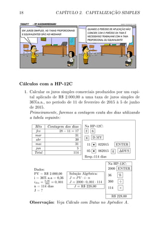 18 CAPÍTULO 2. CAPITALIZAÇÃO SIMPLES
Cálculos com a HP-12C
1. Calcular os juros simples comerciais produzidos por um capi-
tal aplicado de R$ 2.000,00 a uma taxa de juros simples de
36%a.a., no período de 11 de fevereiro de 2015 à 5 de junho
de 2015.
Primeiramente, faremos a contagem exata dos dias utilizando
a tabela seguinte:
Mês Contagem dos dias
fev 28 − 11 = 17
mar 31
abr 30
mai 31
jun 5
Total 114
Na HP-12C:
f 6
g D.MY
11 • 022015 ENTER
05 • 062015 g ∆DYS
Resp.:114 dias
Dados:
PV = R$ 2.000,00
i = 36% a.a = 0,36
idia = 0,36
360
= 0, 001
n = 114 dias
J = ?
Solução Algébrica:
J = PV · i · n
J = 2000 · 0, 001 · 114
J = R$ 228,00
Na HP-12C:
2000 ENTER
36 %
360 ÷
114 ×
R$ 228,00
Observação: Veja Cálculo com Datas no Apêndice A.
 