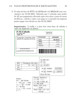 2.3. TAXAS PROPORCIONAIS E EQUIVALENTES 19
2. O valor de face do IPTU da LB Brasil é de R$250,00 com ven-
cimento em 10/03/2005. Sabendo que é cobrada uma multa
de 4% por pagamento efetuado após esta data e juros de mora
de 6%a.m., calcule o valor a ser pago se o contador da empresa
puder pagar esta dívida no dia 05/04/2005?
Importante: A multa e o juro tem como base de cálculo o
valor da duplicata ou fatura.
Mês Contagem dos dias
mar 31 − 10 = 21
abr 05
Total 26
Na HP-12C:
f 6
g D.MY
10 • 032005 ENTER
05 • 042005 g ∆DYS
Resp.:26 dias
Dados:
PV = R$ 250,00
i = 6% a.m. = 0,06
idia = 0,06
30
= 0, 002
n = 26 dias
imulta = 4% = 0, 04
J = ?
Solução Algébrica:
J = PV · i · n
J = 250 · 0, 002 · 26
J = R$ 13,00
Multa=250 · 0, 04
=10,00
Total=250 + 13 + 10
=273,00
 