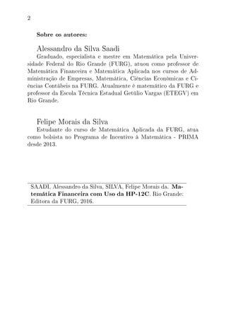 2
Sobre os autores:
Alessandro da Silva Saadi
Graduado, especialista e mestre em Matemática pela Univer-
sidade Federal do Rio Grande (FURG), atuou como professor de
Matemática Financeira e Matemática Aplicada nos cursos de Ad-
ministração de Empresas, Matemática, Ciências Econômicas e Ci-
ências Contábeis na FURG. Atualmente é matemático da FURG e
professor da Escola Técnica Estadual Getúlio Vargas (ETEGV) em
Rio Grande.
Felipe Morais da Silva
Estudante do curso de Matemática Aplicada da FURG, atua
como bolsista no Programa de Incentivo à Matemática - PRIMA
desde 2013.
SAADI, Alessandro da Silva, SILVA, Felipe Morais da. Ma-
temática Financeira com Uso da HP-12C. Rio Grande:
Editora da FURG, 2016.
 