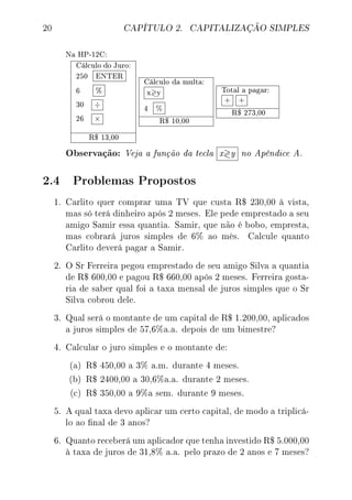 20 CAPÍTULO 2. CAPITALIZAÇÃO SIMPLES
Na HP-12C:
Cálculo do Juro:
250 ENTER
6 %
30 ÷
26 ×
R$ 13,00
Cálculo da multa:
x y
4 %
R$ 10,00
Total a pagar:
+ +
R$ 273,00
Observação: Veja a função da tecla x y no Apêndice A.
2.4 Problemas Propostos
1. Carlito quer comprar uma TV que custa R$ 230,00 à vista,
mas só terá dinheiro após 2 meses. Ele pede emprestado a seu
amigo Samir essa quantia. Samir, que não é bobo, empresta,
mas cobrará juros simples de 6% ao mês. Calcule quanto
Carlito deverá pagar a Samir.
2. O Sr Ferreira pegou emprestado de seu amigo Silva a quantia
de R$ 600,00 e pagou R$ 660,00 após 2 meses. Ferreira gosta-
ria de saber qual foi a taxa mensal de juros simples que o Sr
Silva cobrou dele.
3. Qual será o montante de um capital de R$ 1.200,00, aplicados
a juros simples de 57,6%a.a. depois de um bimestre?
4. Calcular o juro simples e o montante de:
(a) R$ 450,00 a 3% a.m. durante 4 meses.
(b) R$ 2400,00 a 30,6%a.a. durante 2 meses.
(c) R$ 350,00 a 9%a sem. durante 9 meses.
5. A qual taxa devo aplicar um certo capital, de modo a triplicá-
lo ao nal de 3 anos?
6. Quanto receberá um aplicador que tenha investido R$ 5.000,00
à taxa de juros de 31,8% a.a. pelo prazo de 2 anos e 7 meses?
 