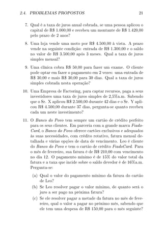 2.4. PROBLEMAS PROPOSTOS 21
7. Qual é a taxa de juros anual cobrada, se uma pessoa aplicou o
capital de R$ 1.000,00 e recebeu um montante de R$ 1.420,00
pelo prazo de 2 anos?
8. Uma loja vende uma moto por R$ 4.500,00 à vista. A prazo
vende na seguinte condição: entrada de R$ 1.300,00 e o saldo
no valor de R$ 3.500,00 após 3 meses. Qual a taxa de juros
simples mensal?
9. Uma clínica cobra R$ 50,00 para fazer um exame. O cliente
pode optar em fazer o pagamento em 2 vezes: uma entrada de
R$ 30,00 e mais R$ 30,00 para 30 dias. Qual a taxa de juros
simples cobrada nesta operação?
10. Uma Empresa de Factoring, para captar recursos, paga a seus
investidores uma taxa de juros simples de 2,5%a.m. Sabendo
que o Sr. X aplicou R$ 2.500,00 durante 42 dias e o Sr. Y apli-
cou R$ 4.500,00 durante 37 dias, pergunta-se quanto recebeu
cada um neste investimento?
11. O Banco do Povo tem sempre um cartão de crédito perfeito
para os seus clientes. Em parceria com a grande marca Fiado-
Card, o Banco do Povo oferece cartões exclusivos e adequados
às suas necessidades, com crédito rotativo, fatura mensal de-
talhada e várias opções de data de vencimento. Leo é cliente
do Banco do Povo e tem o cartão de crédito FiadoCard. Para
o mês de fevereiro, sua fatura é de R$ 210,00 com vencimento
no dia 12. O pagamento mínimo é de 15% do valor total da
fatura e a taxa que incide sobre o saldo devedor é de 16%a.m.
Pergunta-se:
(a) Qual o valor do pagamento mínimo da fatura do cartão
de Leo?
(b) Se Leo resolver pagar o valor mínimo, de quanto será o
juro a ser pago na próxima fatura?
(c) Se ele resolver pagar a metade da fatura no mês de feve-
reiro, qual o valor a pagar no próximo mês, sabendo que
ele tem uma despesa de R$ 150,00 para o mês seguinte?
 