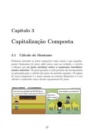 Capítulo 3
Capitalização Composta
3.1 Cálculo do Montante
Podemos entender os juros compostos como sendo o que popular-
mente chamamos de juros sobre juros, mas na verdade, o correto
é armar que os juros incidem sobre o montante imediata-
mente anterior. Os juros gerados a cada período são incorporados
ao principal para o cálculo dos juros do período seguinte. O regime
de juros compostos é o mais comum no sistema nanceiro e o seu
cálculo é conhecido como cálculo exponencial de juros.
22
 