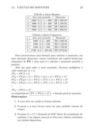 3.1. CÁLCULO DO MONTANTE 23
Cálculo a Juros Simples
n Juro por período Montante
1 1000 · 0, 2 · 1 = 200 R$ 1.200,00
2 1000 · 0, 2 · 2 = 400 R$ 1.400,00
3 1000 · 0, 2 · 3 = 600 R$ 1.600,00
4 1000 · 0, 2 · 4 = 800 R$ 1.800,00
Cálculo a Juros Compostos
n Juro por período Montante
1 1000 · 0, 2 = 200 R$ 1.200,00
2 1200 · 0, 2 = 240 R$ 1.440,00
3 1440 · 0, 2 = 288 R$ 1.728,00
4 1728 · 0, 2 = 345, 60 R$ 2.073,60
Para encontrarmos uma fórmula para calcular o montante, em
uma operação nanceira, vamos considerar um capital inicial que
chamamos de PV e uma taxa i e calcular o montante período a
período:
Note que para saber o novo montante, devemos multiplicar o
valor atual por (1 + i).
FV1 = PV (1 + i)
FV2 = FV1(1 + i) = PV (1 + i)(1 + i) = PV (1 + i)2
FV3 = FV2(1 + i) = PV (1 + i)2(1 + i) = PV (1 + i)3
FV4 = FV3(1 + i) = PV (1 + i)3(1 + i) = PV (1 + i)4
.
.
.
.
.
.
FVn = PV (1 + i)n
ou simplesmente FV = PV (1 + i)n fórmula geral do montante.
Observações:
1. A taxa deve ser usada na forma unitária;
2. O prazo e a taxa devem estar em uma unidade comum de
tempo;
3. O termo (1 + i)n é chamado de FAC (fator de acumulação de
capitais) e em alguns casos já se têm esses valores calculados
em tabelas nanceiras.
 