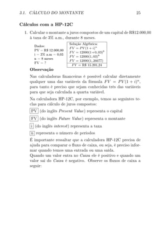 3.1. CÁLCULO DO MONTANTE 25
Cálculos com a HP-12C
1. Calcular o montante a juros compostos de um capital de R$12.000,00
à taxa de 3% a.m., durante 8 meses.
Dados:
PV = R$ 12.000,00
i = 3% a.m = 0,03
n = 8 meses
FV = ?
Solução Algébrica:
FV = PV (1 + i)n
FV = 12000(1+0, 03)8
FV = 12000(1, 03)8
FV = 12000(1, 26677)
FV = R$ 15.201,24
Observação
Nas calculadoras nanceiras é possível calcular diretamente
qualquer uma das variáveis da fórmula FV = PV (1 + i)n,
para tanto é preciso que sejam conhecidas três das variáveis
para que seja calculada a quarta variável.
Na calculadora HP-12C, por exemplo, temos as seguintes te-
clas para cálculo de juros compostos:
PV (do inglês Present Value) representa o capital
FV (do inglês Future Value) representa o montante
i (do inglês interest) representa a taxa
n representa o número de períodos
É importante ressaltar que a calculadora HP-12C precisa de
ajuda para comparar o uxo de caixa, ou seja, é preciso infor-
mar quando temos uma entrada ou uma saída.
Quando um valor entra no Caixa ele é positivo e quando um
valor sai do Caixa é negativo. Observe os uxos de caixa a
seguir:
 