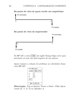 26 CAPÍTULO 3. CAPITALIZAÇÃO COMPOSTA
Do ponto de vista de quem recebe um empréstimo
Do ponto de vista do emprestador
Na HP-12C a tecla CHS (do inglês Change Sign) serve para
introduzir ou tirar um sinal negativo de um número.
Agora vejamos a solução do problema na calculadora nan-
ceira HP-12C:
Na HP-12C:
12000 CHS PV
3 i
8 n
FV
R$ 15.201,24
Observação: Veja as funções Trocar o Sinal e Pilha Opera-
cional (X, Y, Z, T) no Apêndice A.
 