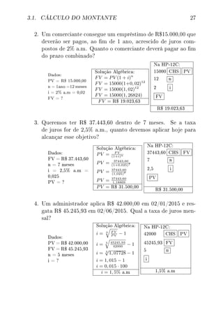 3.1. CÁLCULO DO MONTANTE 27
2. Um comerciante consegue um empréstimo de R$15.000,00 que
deverão ser pagos, ao m de 1 ano, acrescido de juros com-
postos de 2% a.m. Quanto o comerciante deverá pagar ao m
do prazo combinado?
Dados:
PV = R$ 15.000,00
n = 1ano =12 meses
i = 2% a.m = 0,02
FV = ?
Solução Algébrica:
FV = PV (1 + i)n
FV = 15000(1+0, 02)12
FV = 15000(1, 02)12
FV = 15000(1, 26824)
FV = R$ 19.023,63
Na HP-12C:
15000 CHS PV
12 n
2 i
FV
R$ 19.023,63
3. Queremos ter R$ 37.443,60 dentro de 7 meses. Se a taxa
de juros for de 2,5% a.m., quanto devemos aplicar hoje para
alcançar esse objetivo?
Dados:
FV = R$ 37.443,60
n = 7 meses
i = 2,5% a.m =
0,025
PV = ?
Solução Algébrica:
PV = F V
(1+i)n
PV = 37443,60
(1+0,025)7
PV = 37443,60
(1,025)7
PV = 37443,60
1,18869
PV = R$ 31.500,00
Na HP-12C:
37443,60 CHS FV
7 n
2,5 i
PV
R$ 31.500,00
4. Um administrador aplica R$ 42.000,00 em 02/01/2015 e res-
gata R$ 45.245,93 em 02/06/2015. Qual a taxa de juros men-
sal?
Dados:
PV = R$ 42.000,00
FV = R$ 45.245,93
n = 5 meses
i = ?
Solução Algébrica:
i = n F V
P V
− 1
i = 5 45245,93
42000
− 1
i = 5
√
1, 07728 − 1
i = 1, 015 − 1
i = 0, 015 · 100
i = 1, 5% a.m
Na HP-12C:
42000 CHS PV
45245,93 FV
5 n
i
1,5% a.m
 
