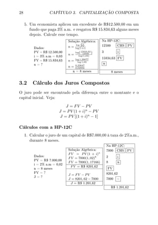 28 CAPÍTULO 3. CAPITALIZAÇÃO COMPOSTA
5. Um economista aplicou um excedente de R$12.500,00 em um
fundo que paga 3% a.m. e resgatou R$ 15.834,63 alguns meses
depois. Calcule esse tempo.
Dados:
PV = R$ 12.500,00
i = 3% a.m = 0,03
FV = R$ 15.834,63
n = ?
Solução Algébrica:
n =
log F V
P V
log(1+i)
n =
log(15834,63
12500 )
log(1,03)
n = log 1,26677
log 1,03
n = 0,23647
0,02956
n = 8 meses
Na HP-12C:
12500 CHS PV
3 i
15834,63 FV
n
8 meses
3.2 Cálculo dos Juros Compostos
O juro pode ser encontrado pela diferença entre o montante e o
capital inicial. Veja:
J = FV − PV
J = PV (1 + i)n − PV
J = PV [(1 + i)n − 1]
Cálculos com a HP-12C
1. Calcular o juro de um capital de R$7.000,00 à taxa de 2%a.m.,
durante 8 meses.
Dados:
PV = R$ 7.000,00
i = 2% a.m = 0,02
n = 8 meses
FV = ?
J = ?
Solução Algébrica:
FV = PV (1 + i)n
FV = 7000(1, 02)8
FV = 7000(1, 17166)
FV = R$ 8201,62
J = FV − PV
J = 8201, 62 − 7000
J = R$ 1.201,62
Na HP-12C:
7000 CHS PV
2 i
8 n
FV
8201,62
7000 −
R$ 1.201,62
 