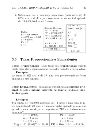 3.3. TAXAS PROPORCIONAIS E EQUIVALENTES 29
2. Sabendo-se que a poupança paga juros (mais correção) de
0,7% a.m., calcule o juro composto de um capital aplicado
de R$ 5.000,00 durante 6 meses.
Dados:
PV = R$ 5.000,00
i = 0,7% a.m = 0,007
n = 6 meses
FV = ?
J = ?
Solução Algébrica:
FV = PV (1 + i)n
FV = 5000(1, 007)6
FV = 5000(1, 04274)
FV = R$ 5.213,71
J = FV − PV
J = 5213, 71 − 5000
J = R$ 213,71
Na HP-12C:
5000 CHS PV
0,7 i
6 n
FV
5213,71
5000 −
R$ 213,71
3.3 Taxas Proporcionais e Equivalentes
Taxas Proporcionais: Duas taxas são proporcionais quando
existe entre elas a mesma relação que a dos períodos a que se refere.
Exemplo:
As taxas de 36% a.a. e de 3% a.m. são proporcionais de forma
análoga ao juro simples.
Taxas Equivalentes: são aquelas que aplicadas ao mesmo prin-
cipal, durante o mesmo intervalo de tempo, produzem mon-
tantes iguais.
Exemplo:
Um capital de R$100,00 aplicados por 12 meses a uma taxa de ju-
ros compostos de 2% a.m. e o mesmo capital aplicado pelo mesmo
período a uma taxa de juros compostos de 24% a.a. terão o mesmo
montante?
PV = 100,00 PV = 100,00
n = 12 meses n = 1 ano
i = 0,02 a.m. i = 0,24 a.a.
FV12 = 100 · (1, 02)12 = 126, 82 FV1 = 100 · (1, 24)1 = 124, 00
 