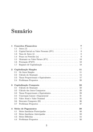 Sumário
1 Conceitos Financeiros 7
1.1 Juros (J) . . . . . . . . . . . . . . . . . . . . . . . . . . . . . . . 7
1.2 Capital Inicial ou Valor Presente (PV) . . . . . . . . . . . . . . . 8
1.3 Taxa de Juros (i) . . . . . . . . . . . . . . . . . . . . . . . . . . . 8
1.4 Prazo ou Períodos (n) . . . . . . . . . . . . . . . . . . . . . . . . 9
1.5 Montante ou Valor Futuro (FV) . . . . . . . . . . . . . . . . . . . 10
1.6 Prestação (PMT) . . . . . . . . . . . . . . . . . . . . . . . . . . . 10
1.7 Regimes de Capitalização . . . . . . . . . . . . . . . . . . . . . . 10
2 Capitalização Simples 11
2.1 Os Juros Simples . . . . . . . . . . . . . . . . . . . . . . . . . . . 11
2.2 Cálculo do Montante . . . . . . . . . . . . . . . . . . . . . . . . . 14
2.3 Taxas Proporcionais e Equivalentes . . . . . . . . . . . . . . . . . 17
2.4 Problemas Propostos . . . . . . . . . . . . . . . . . . . . . . . . . 20
3 Capitalização Composta 22
3.1 Cálculo do Montante . . . . . . . . . . . . . . . . . . . . . . . . . 22
3.2 Cálculo dos Juros Compostos . . . . . . . . . . . . . . . . . . . . 28
3.3 Taxas Proporcionais e Equivalentes . . . . . . . . . . . . . . . . . 29
3.4 Convenção Linear e Exponencial . . . . . . . . . . . . . . . . . . 31
3.5 Valor Atual e Valor Nominal . . . . . . . . . . . . . . . . . . . . 35
3.6 Desconto Composto (D) . . . . . . . . . . . . . . . . . . . . . . . 36
3.7 Problemas Propostos . . . . . . . . . . . . . . . . . . . . . . . . . 37
4 Séries de Pagamentos 39
4.1 Séries Imediatas Postecipadas . . . . . . . . . . . . . . . . . . . . 40
4.2 Séries Imediatas Antecipadas . . . . . . . . . . . . . . . . . . . . 50
4.3 Séries Diferidas . . . . . . . . . . . . . . . . . . . . . . . . . . . . 54
4.4 Problemas Propostos . . . . . . . . . . . . . . . . . . . . . . . . . 56
3
 