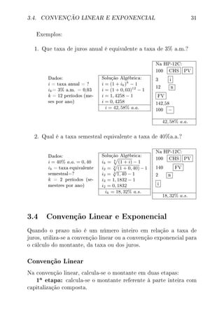 3.4. CONVENÇÃO LINEAR E EXPONENCIAL 31
Exemplos:
1. Que taxa de juros anual é equivalente a taxa de 3% a.m.?
Dados:
i = taxa anual = ?
ik= 3% a.m. = 0,03
k = 12 períodos (me-
ses por ano)
Solução Algébrica:
i = (1 + ik)k
− 1
i = (1 + 0, 03)12
− 1
i = 1, 4258 − 1
i = 0, 4258
i = 42, 58% a.a.
Na HP-12C:
100 CHS PV
3 i
12 n
FV
142,58
100 −
42, 58% a.a.
2. Qual é a taxa semestral equivalente a taxa de 40%a.a.?
Dados:
i = 40% a.a. = 0, 40
ik = taxa equivalente
semestral=?
k = 2 períodos (se-
mestres por ano)
Solução Algébrica:
ik = k
(1 + i) − 1
i2 = 2
(1 + 0, 40)−1
i2 = 2
√
1, 40 − 1
i2 = 1, 1832 − 1
i2 = 0, 1832
ik = 18, 32% a.s.
Na HP-12C:
100 CHS PV
140 FV
2 n
i
18, 32% a.s.
3.4 Convenção Linear e Exponencial
Quando o prazo não é um número inteiro em relação a taxa de
juros, utiliza-se a convenção linear ou a convenção exponencial para
o cálculo do montante, da taxa ou dos juros.
Convenção Linear
Na convenção linear, calcula-se o montante em duas etapas:
1a etapa: calcula-se o montante referente à parte inteira com
capitalização composta.
 