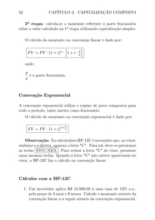 32 CAPÍTULO 3. CAPITALIZAÇÃO COMPOSTA
2a etapa: calcula-se o montante referente à parte fracionária
sobre o valor calculado na 1
a etapa utilizando capitalização simples.
O cálculo do montante na convenção linear é dado por:
FV = PV · (1 + i)n · 1 + i · p
q
onde:
p
q
é a parte fracionária.
Convenção Exponencial
A convenção exponencial utiliza o regime de juros compostos para
todo o período, tanto inteiro como fracionário.
O cálculo do montante na convenção exponencial é dado por:
FV = PV · (1 + i)
n+p
q
Observação: Na calculadora HP-12C é necessário que, no visor,
embaixo e a direita, apareça a letra C. Para tal, deve-se pressionar
as teclas STO EEX . Para retirar a letra C do visor, pressione
essas mesmas teclas. Quando a letra C não estiver aparecendo no
visor, a HP-12C faz o cálculo na convenção linear.
Cálculos com a HP-12C
1. Um investidor aplica R$ 15.000,00 à uma taxa de 12% a.a.,
pelo prazo de 3 anos e 9 meses. Calcule o montante através da
convenção linear a a seguir através da convenção exponencial.
 